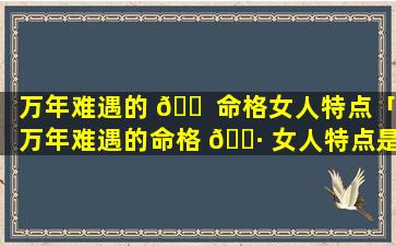 万年难遇的 🐠 命格女人特点「万年难遇的命格 🕷 女人特点是什么」